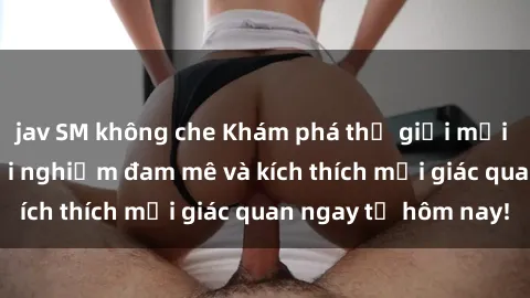 jav SM không che Khám phá thế giới mới của sex online: trải nghiệm đam mê và kích thích mọi giác quan ngay từ hôm nay!