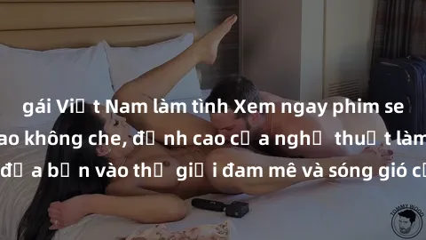gái Việt Nam làm tình Xem ngay phim sex HD chất lượng cao không che, đỉnh cao của nghệ thuật làm tình, đưa bạn vào thế giới đam mê và sóng gió của tình yêu không giới hạn.