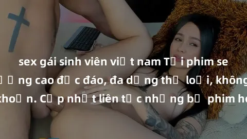sex gái sinh viên việt nam Tải phim sex miễn phí chất lượng cao độc đáo, đa dạng thể loại, không cần đăng ký tài khoản. Cập nhật liên tục những bộ phim hot nhất trên thị trường. Sự lựa chọn hàng đầu c