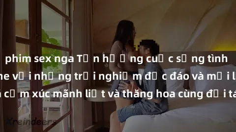 phim sex nga Tận hưởng cuộc sống tình dục online không che với những trải nghiệm độc đáo và mới lạ. Khám phá cảm xúc mãnh liệt và thăng hoa cùng đối tác tại các trang web chuyên nghiệp.
