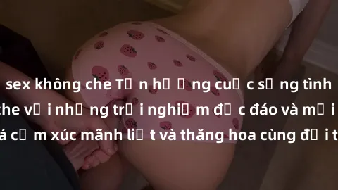 sex không che Tận hưởng cuộc sống tình dục online không che với những trải nghiệm độc đáo và mới lạ. Khám phá cảm xúc mãnh liệt và thăng hoa cùng đối tác tại các trang web chuyên nghiệp.
