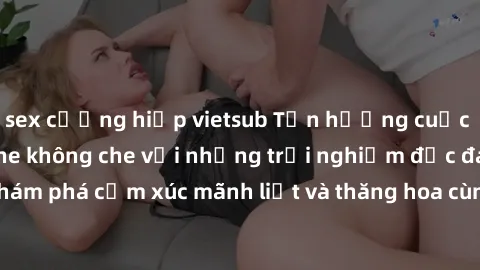 sex cưỡng hiếp vietsub Tận hưởng cuộc sống tình dục online không che với những trải nghiệm độc đáo và mới lạ. Khám phá cảm xúc mãnh liệt và thăng hoa cùng đối tác tại các trang web chuyên nghiệp.