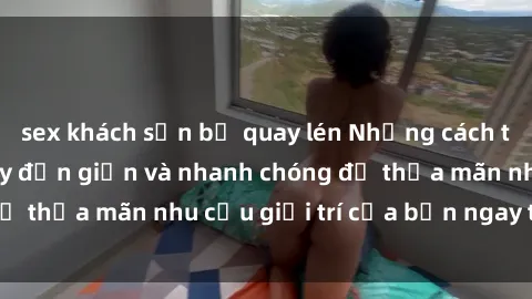 sex khách sạn bị quay lén Những cách tải phim sex về máy đơn giản và nhanh chóng để thỏa mãn nhu cầu giải trí của bạn ngay tại nhà