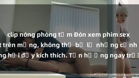 clip nóng phòng tắm Đón xem phim sex mới nhất đang hot trên mạng, không thể bỏ lỡ những cảnh nóng hổi đầy kích thích. Tận hưởng ngay trước khi bị xoá chóng mặt!