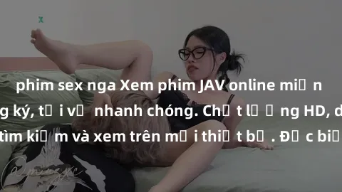 phim sex nga Xem phim JAV online miễn phí không cần đăng ký, tải về nhanh chóng. Chất lượng HD, dễ dàng tìm kiếm và xem trên mọi thiết bị. Đặc biệt, không quảng cáo làm phiền.