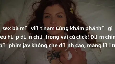 sex bà mẹ việt nam Cùng khám phá thế giới jav không che siêu hấp dẫn chỉ trong vài cú click! Đắm chìm trong những bộ phim jav không che đỉnh cao, mang lại trải nghiệm thú vị và đầy kích thích.