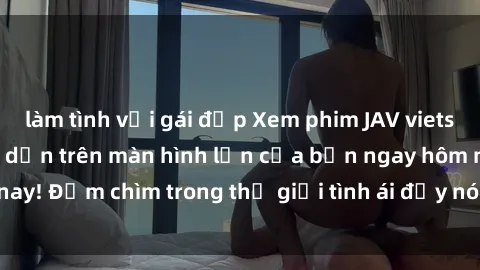 làm tình với gái đẹp Xem phim JAV vietsub mới nhất và hấp dẫn trên màn hình lớn của bạn ngay hôm nay! Đắm chìm trong thế giới tình ái đầy nóng bỏng và kích thích.