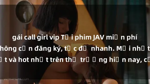 gái call girl vip Tải phim JAV miễn phí chất lượng cao, không cần đăng ký, tốc độ nhanh. Mới nhất và hot nhất trên thị trường hiện nay, cập nhật hàng ngày.