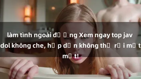 làm tình ngoài đường Xem ngay top jav idol không che, hấp dẫn không thể rời mắt!