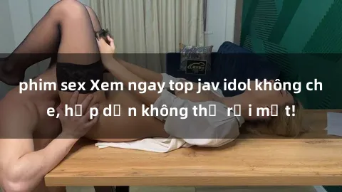 phim sex Xem ngay top jav idol không che, hấp dẫn không thể rời mắt!