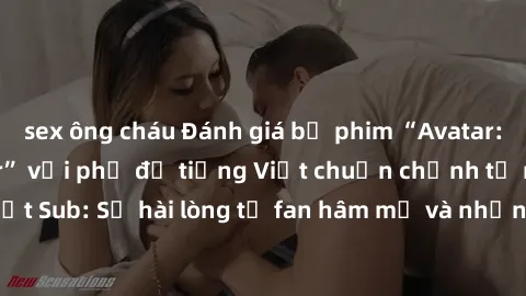 sex ông cháu Đánh giá bộ phim “Avatar: The Last Airbender” với phụ đề tiếng Việt chuẩn chỉnh từ nhóm Jav Việt Sub: Sự hài lòng từ fan hâm mộ và những điểm đáng chú ý trong bộ phim.