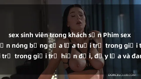 sex sinh viên trong khách sạn Phim sex sinh viên: Câu chuyện nóng bỏng của lứa tuổi trẻ trong giới trẻ hiện đại, đầy lửa và đam mê
