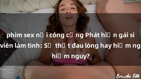 phim sex nơi công cộng Phát hiện gái sinh viên làm tình: Sự thật đau lòng hay hiểm nguy?
