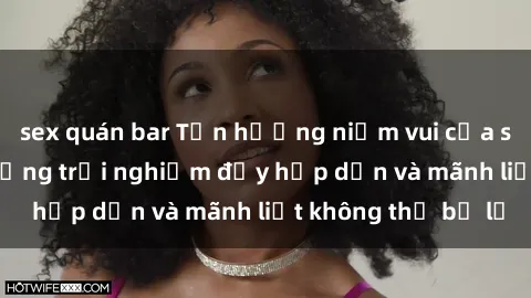 sex quán bar Tận hưởng niềm vui của sex với gái trẻ: những trải nghiệm đầy hấp dẫn và mãnh liệt không thể bỏ lỡ