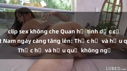 clip sex không che Quan hệ tình dục của nữ sinh Việt Nam ngày càng tăng lên: Thực hư và hậu quả không ngờ