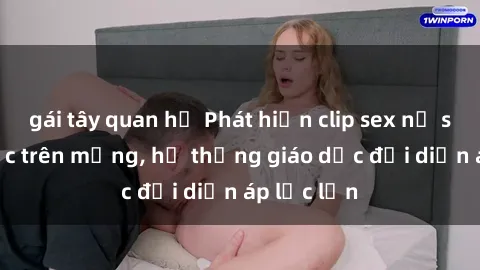 gái tây quan hệ Phát hiện clip sex nữ sinh gây sốc trên mạng, hệ thống giáo dục đối diện áp lực lớn