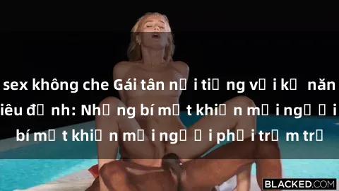 sex không che Gái tân nổi tiếng với kỹ năng 'làm tình' siêu đỉnh: Những bí mật khiến mọi người phải trầm trồ