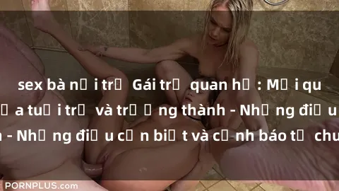 sex bà nội trợ Gái trẻ quan hệ: Mối quan hệ khác biệt giữa tuổi trẻ và trưởng thành - Những điều cần biết và cảnh báo từ chuyên gia
