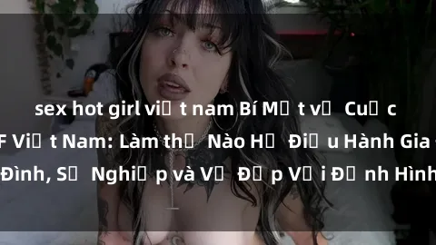 sex hot girl việt nam Bí Mật về Cuộc Sống Của Các MILF Việt Nam: Làm thế Nào Họ Điều Hành Gia Đình, Sự Nghiệp và Vẻ Đẹp Với Định Hình Văn Hóa Đương Đại
