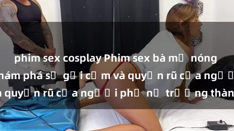 phim sex cosplay Phim sex bà mẹ nóng bỏng: Hành trình khám phá sự gợi cảm và quyến rũ của người phụ nữ trưởng thành.