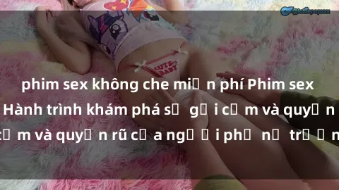 phim sex không che miễn phí Phim sex bà mẹ nóng bỏng: Hành trình khám phá sự gợi cảm và quyến rũ của người phụ nữ trưởng thành.