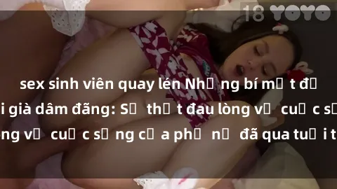 sex sinh viên quay lén Những bí mật đằng sau vẻ ngoài gái già dâm đãng: Sự thật đau lòng về cuộc sống của phụ nữ đã qua tuổi thanh xuân
