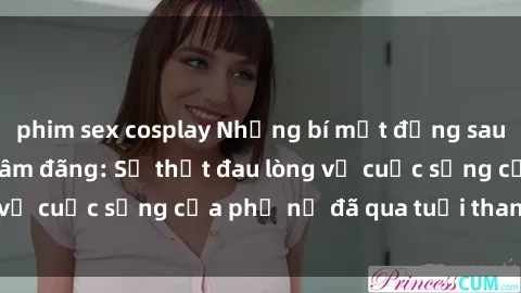 phim sex cosplay Những bí mật đằng sau vẻ ngoài gái già dâm đãng: Sự thật đau lòng về cuộc sống của phụ nữ đã qua tuổi thanh xuân