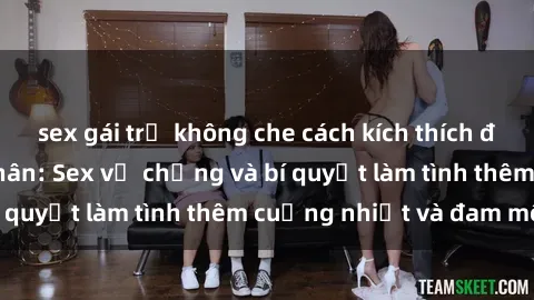 sex gái trẻ không che cách kích thích đam mê trong hôn nhân: Sex vợ chồng và bí quyết làm tình thêm cuồng nhiệt và đam mê