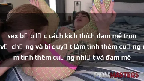 sex bạo lực cách kích thích đam mê trong hôn nhân: Sex vợ chồng và bí quyết làm tình thêm cuồng nhiệt và đam mê