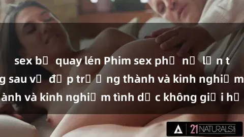 sex bị quay lén Phim sex phụ nữ lớn tuổi: Sức hút đằng sau vẻ đẹp trưởng thành và kinh nghiệm tình dục không giới hạn