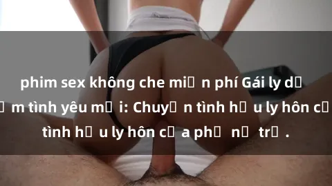 phim sex không che miễn phí Gái ly dị quan hệ tìm kiếm tình yêu mới: Chuyện tình hậu ly hôn của phụ nữ trẻ.