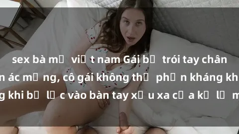 sex bà mẹ việt nam Gái bị trói tay chân, bất lực trong cơn ác mộng, cô gái không thể phản kháng khi bị lạc vào bàn tay xấu xa của kẻ lạ mặt muốn làm tình.