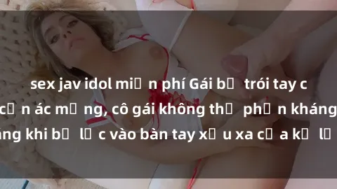 sex jav idol miễn phí Gái bị trói tay chân, bất lực trong cơn ác mộng, cô gái không thể phản kháng khi bị lạc vào bàn tay xấu xa của kẻ lạ mặt muốn làm tình.