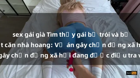 sex gái già Tìm thấy gái bị trói và bị hiếp dâm trong một căn nhà hoang: Vụ án gây chấn động xã hội đang được điều tra vào.