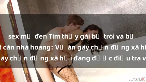 sex mỹ đen Tìm thấy gái bị trói và bị hiếp dâm trong một căn nhà hoang: Vụ án gây chấn động xã hội đang được điều tra vào.