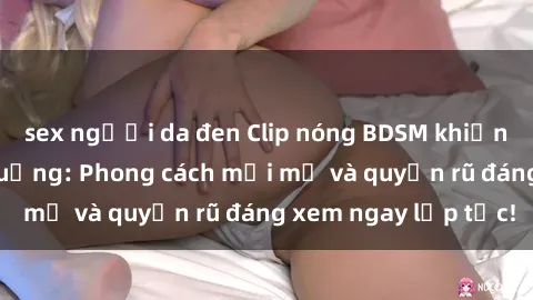 sex người da đen Clip nóng BDSM khiến người xem phát cuồng: Phong cách mới mẻ và quyến rũ đáng xem ngay lập tức!