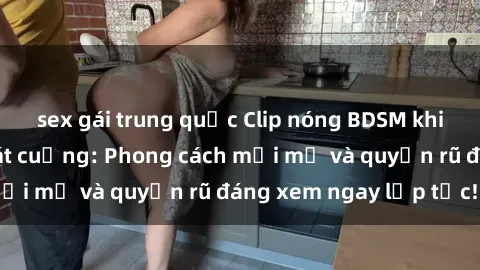 sex gái trung quốc Clip nóng BDSM khiến người xem phát cuồng: Phong cách mới mẻ và quyến rũ đáng xem ngay lập tức!