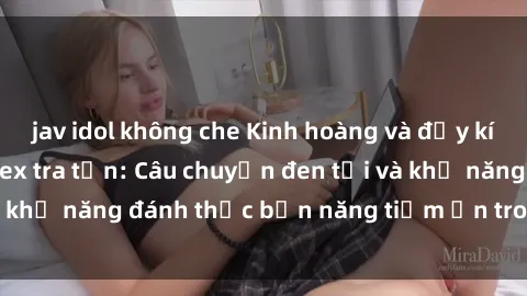 jav idol không che Kinh hoàng và đầy kích thích với phim sex tra tấn: Câu chuyện đen tối và khả năng đánh thức bản năng tiềm ẩn trong con người