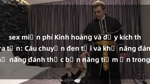 sex miễn phí Kinh hoàng và đầy kích thích với phim sex tra tấn: Câu chuyện đen tối và khả năng đánh thức bản năng tiềm ẩn trong con người