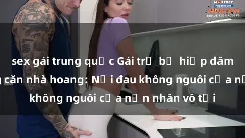 sex gái trung quốc Gái trẻ bị hiếp dâm bạo lực trong căn nhà hoang: Nỗi đau không nguôi của nạn nhân vô tội