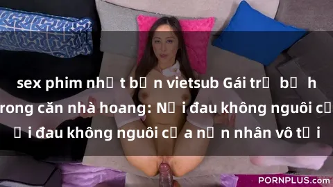 sex phim nhật bản vietsub Gái trẻ bị hiếp dâm bạo lực trong căn nhà hoang: Nỗi đau không nguôi của nạn nhân vô tội