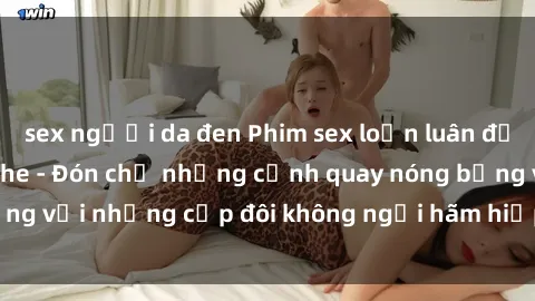 sex người da đen Phim sex loạn luân đầy kích thích không che - Đón chờ những cảnh quay nóng bỏng với những cặp đôi không ngại hãm hiếp gia đình trong lòng