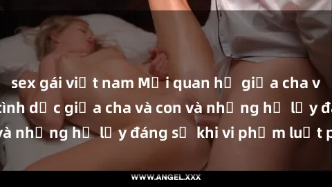 sex gái việt nam Mối quan hệ giữa cha và con: Sự thật về tình dục giữa cha và con và những hệ lụy đáng sợ khi vi phạm luật pháp.