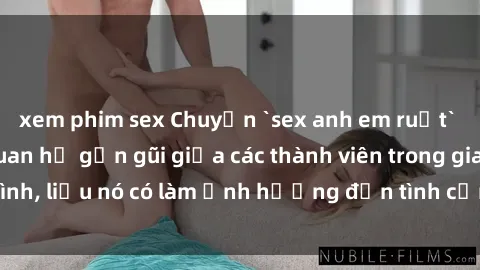 xem phim sex Chuyện `sex anh em ruột` - Đề cập đến quan hệ gần gũi giữa các thành viên trong gia đình, liệu nó có làm ảnh hưởng đến tình cảm gia đình hay không?