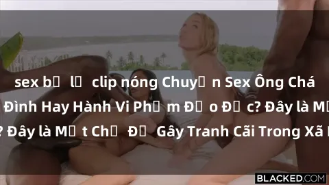 sex bị lộ clip nóng Chuyện Sex Ông Cháu: Mối Quan Hệ Gia Đình Hay Hành Vi Phạm Đạo Đức? Đây là Một Chủ Đề Gây Tranh Cãi Trong Xã Hội Hiện Nay.