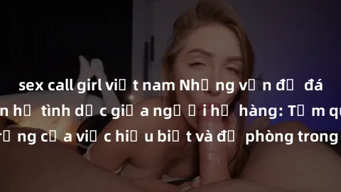 sex call girl việt nam Những vấn đề đáng quan tâm về quan hệ tình dục giữa người họ hàng: Tầm quan trọng của việc hiểu biết và đề phòng trong việc tiếp xúc trong gia đình.