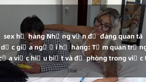 sex họ hàng Những vấn đề đáng quan tâm về quan hệ tình dục giữa người họ hàng: Tầm quan trọng của việc hiểu biết và đề phòng trong việc tiếp xúc trong gia đình.