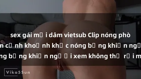 sex gái mại dâm vietsub Clip nóng phòng tắm gây sốt: Cận cảnh khoảnh khắc nóng bỏng khiến người xem không thể rời mắt