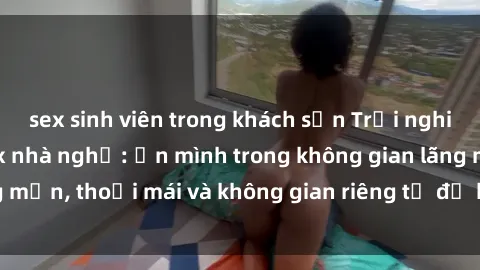sex sinh viên trong khách sạn Trải nghiệm độc đáo tại sex nhà nghỉ: ẩn mình trong không gian lãng mạn, thoải mái và không gian riêng tư để khuấy động tình ái.