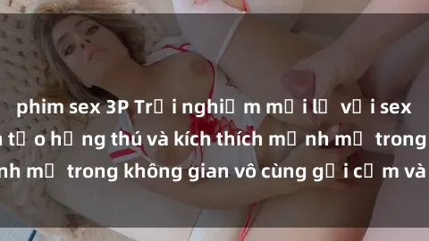 phim sex 3P Trải nghiệm mới lạ với sex phòng tắm - Cách tạo hứng thú và kích thích mạnh mẽ trong không gian vô cùng gợi cảm và lãng mạn